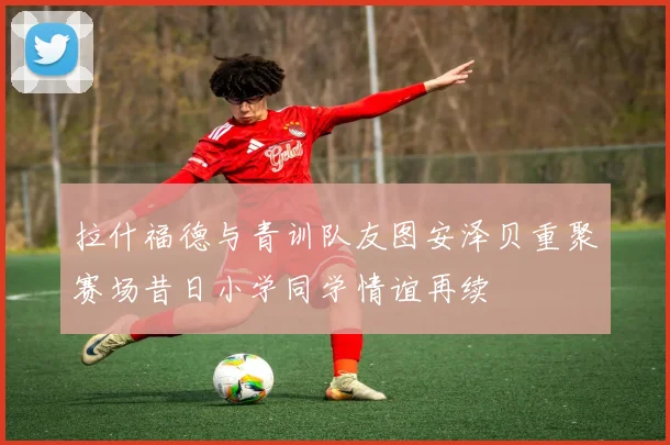 拉什福德与青训队友图安泽贝重聚赛场昔日小学同学情谊再续