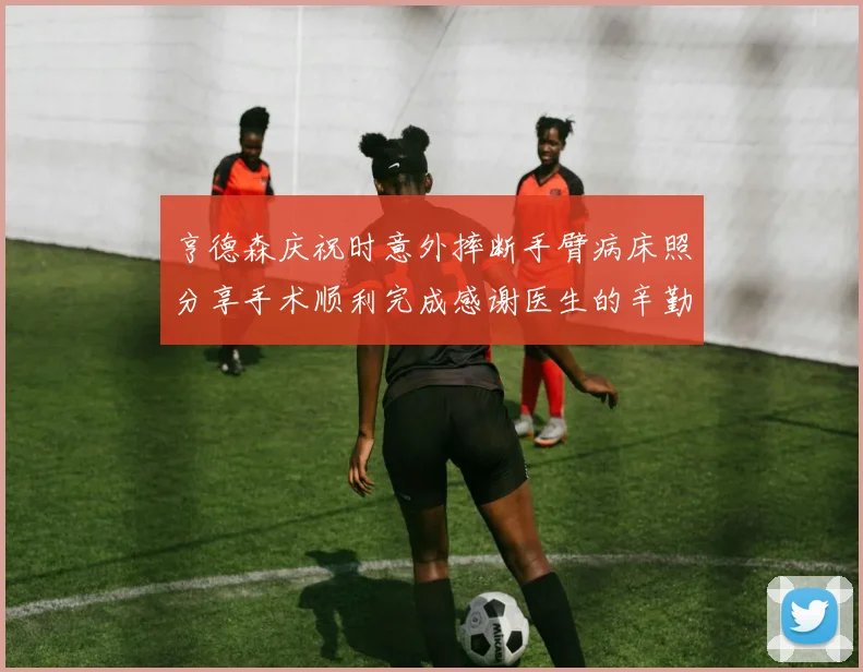 亨德森庆祝时意外摔断手臂病床照分享手术顺利完成感谢医生的辛勤付出