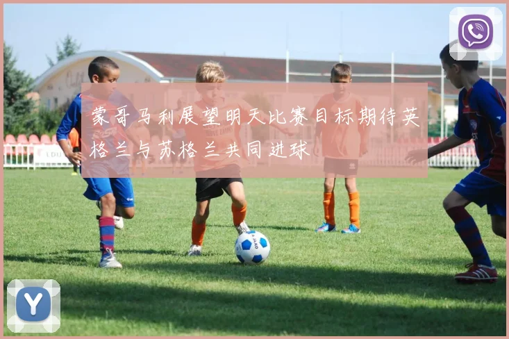 蒙哥马利展望明天比赛目标期待英格兰与苏格兰共同进球