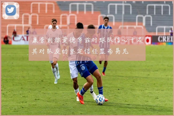 康奈利称爱德华兹对球队信心十足其对队友的坚定信任显而易见