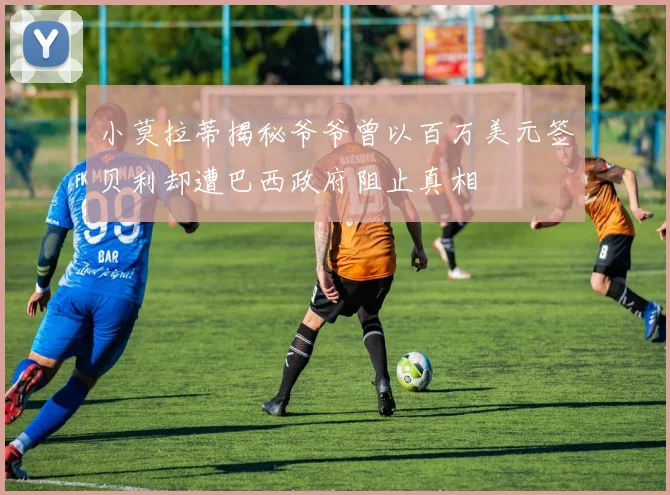 小莫拉蒂揭秘爷爷曾以百万美元签贝利却遭巴西政府阻止真相