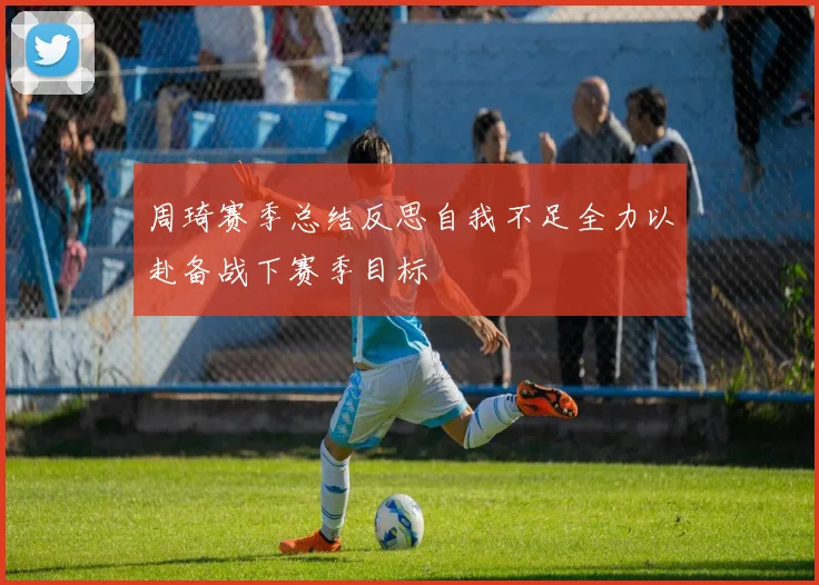 周琦赛季总结反思自我不足全力以赴备战下赛季目标