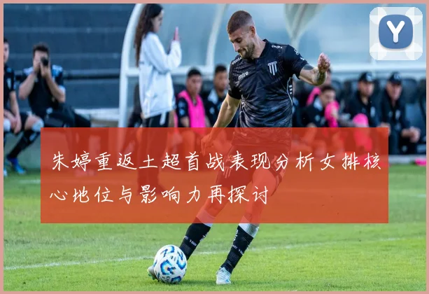 朱婷重返土超首战表现分析女排核心地位与影响力再探讨