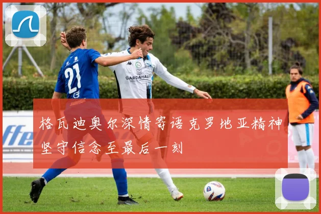 格瓦迪奥尔深情寄语克罗地亚精神坚守信念至最后一刻