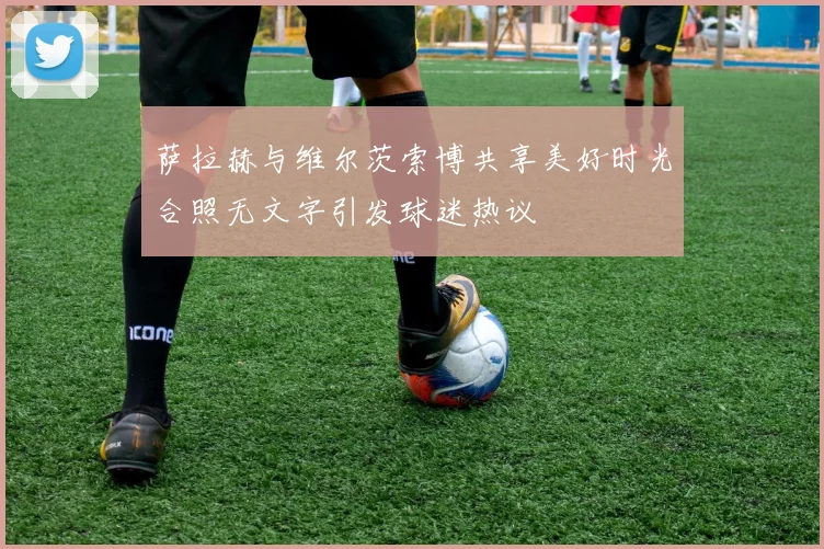 萨拉赫与维尔茨索博共享美好时光合照无文字引发球迷热议