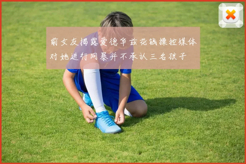 前女友揭露爱德华兹花钱操控媒体对她进行网暴并不承认三名孩子