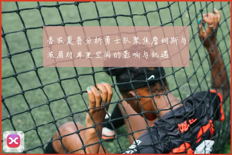 香农夏普分析勇士队聚焦詹姆斯与浓眉对库里空间的影响与机遇