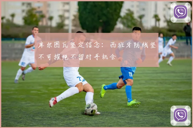库尔图瓦坚定信念：西班牙防线坚不可摧绝不留对手机会