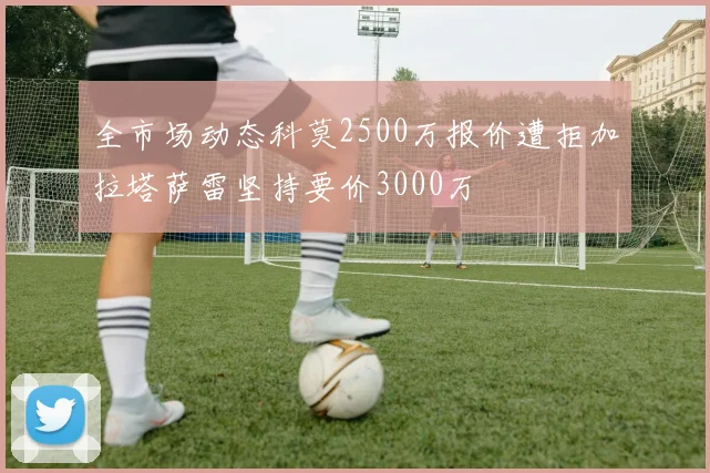 全市场动态科莫2500万报价遭拒加拉塔萨雷坚持要价3000万