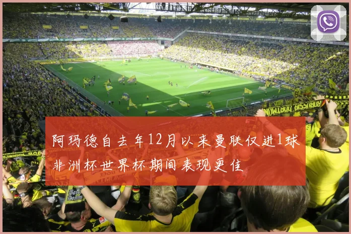 阿玛德自去年12月以来曼联仅进1球非洲杯世界杯期间表现更佳