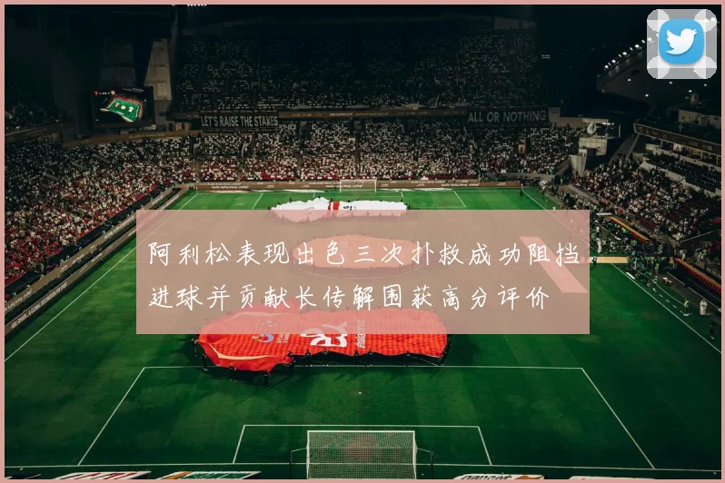 阿利松表现出色三次扑救成功阻挡进球并贡献长传解围获高分评价