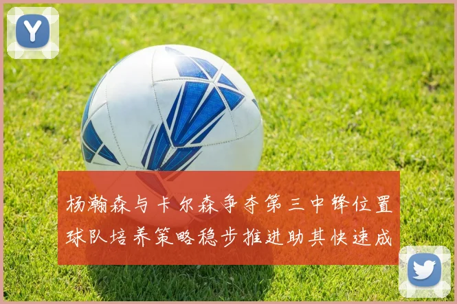 杨瀚森与卡尔森争夺第三中锋位置球队培养策略稳步推进助其快速成长