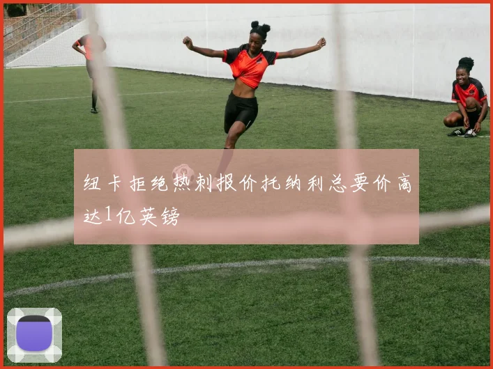 纽卡拒绝热刺报价托纳利总要价高达1亿英镑