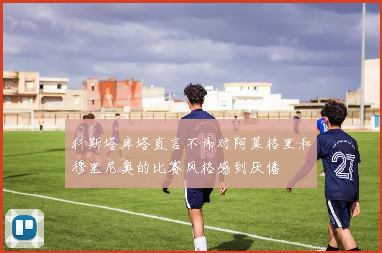 科斯塔库塔直言不讳对阿莱格里和穆里尼奥的比赛风格感到厌倦