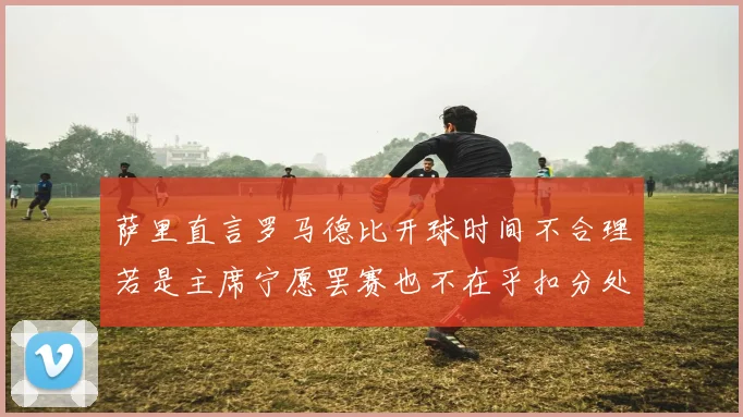 萨里直言罗马德比开球时间不合理若是主席宁愿罢赛也不在乎扣分处罚