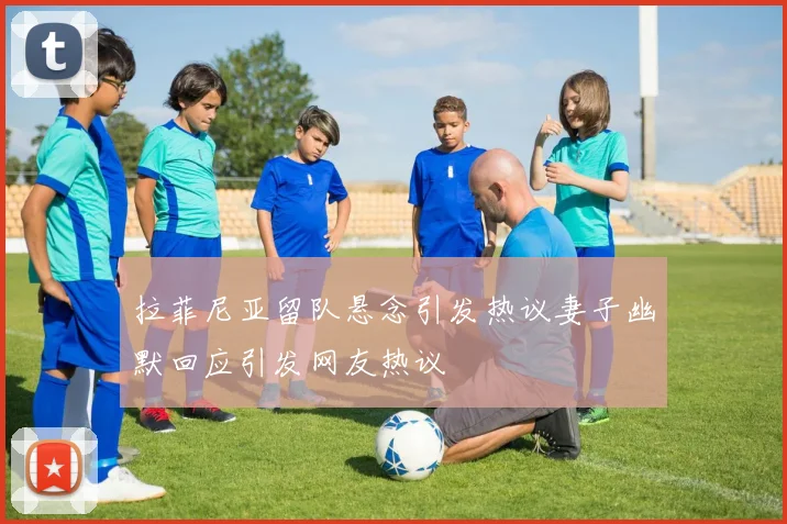 拉菲尼亚留队悬念引发热议妻子幽默回应引发网友热议