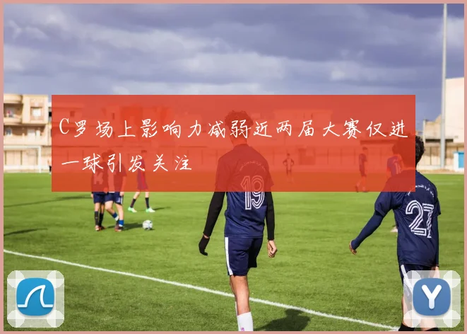 C罗场上影响力减弱近两届大赛仅进一球引发关注