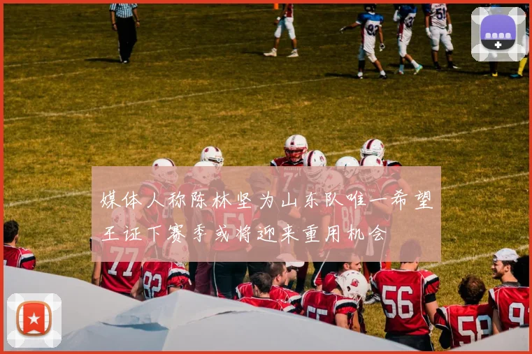 媒体人称陈林坚为山东队唯一希望王证下赛季或将迎来重用机会