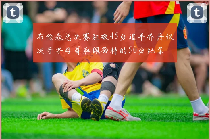 布伦森总决赛狂砍45分追平乔丹仅次于字母哥和佩蒂特的50分纪录