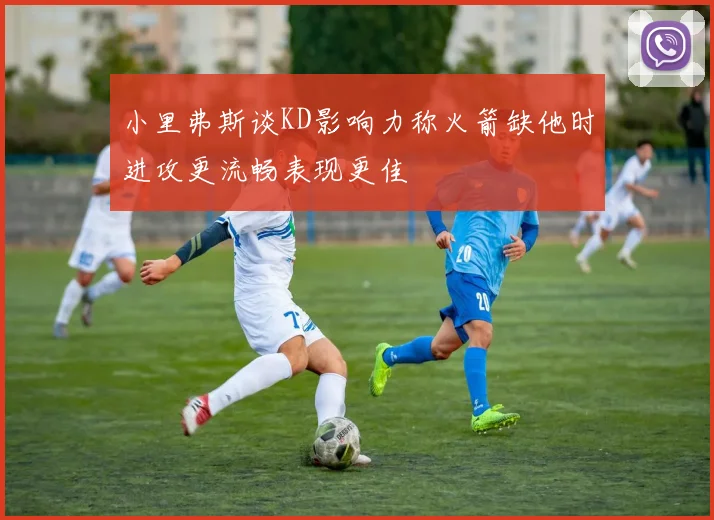 小里弗斯谈KD影响力称火箭缺他时进攻更流畅表现更佳